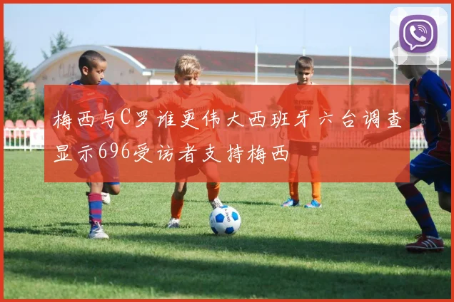 梅西与C罗谁更伟大西班牙六台调查显示696受访者支持梅西