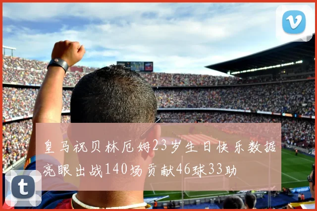 皇马祝贝林厄姆23岁生日快乐数据亮眼出战140场贡献46球33助