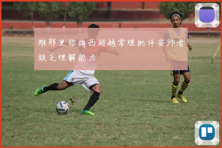 维耶里称梅西超越常理批评安帅者缺乏理解能力