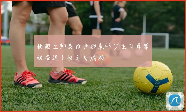 快船主帅泰伦卢迎来49岁生日真挚祝福送上快乐与成功