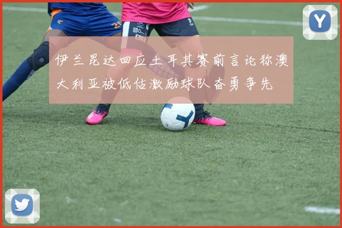 伊兰昆达回应土耳其赛前言论称澳大利亚被低估激励球队奋勇争先