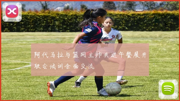 阿代马拉与篮网主帅共进午餐展开联合试训会面交流