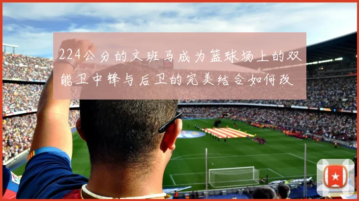 224公分的文班马成为篮球场上的双能卫中锋与后卫的完美结合如何改变比赛格局