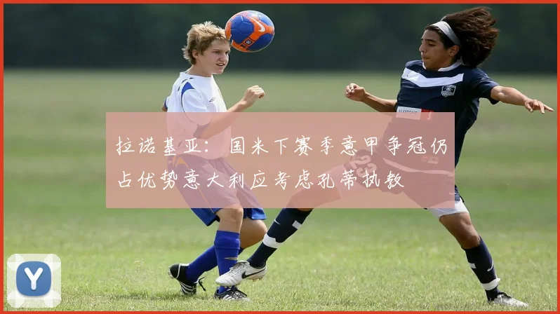 拉诺基亚：国米下赛季意甲争冠仍占优势意大利应考虑孔蒂执教