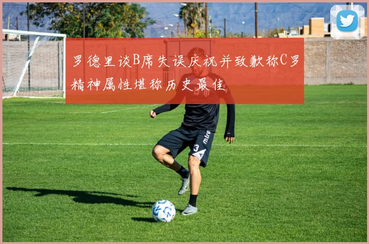 罗德里谈B席失误庆祝并致歉称C罗精神属性堪称历史最佳