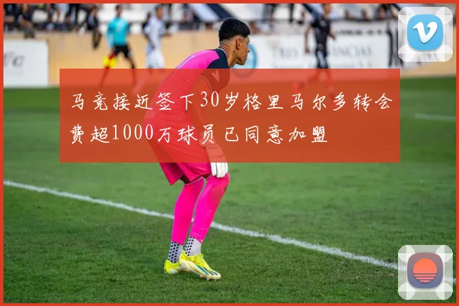 马竞接近签下30岁格里马尔多转会费超1000万球员已同意加盟