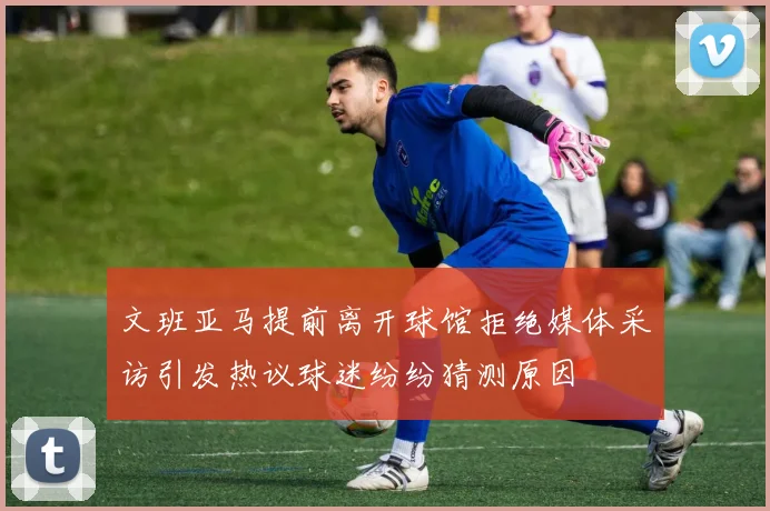 文班亚马提前离开球馆拒绝媒体采访引发热议球迷纷纷猜测原因