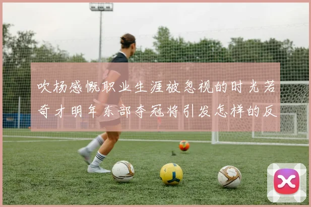 吹杨感慨职业生涯被忽视的时光若奇才明年东部夺冠将引发怎样的反响