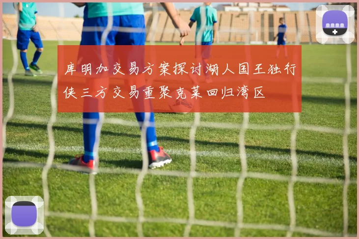 库明加交易方案探讨湖人国王独行侠三方交易重聚克莱回归湾区