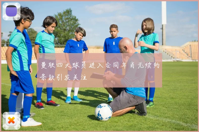 曼联四大球员进入合同年肖无续约条款引发关注