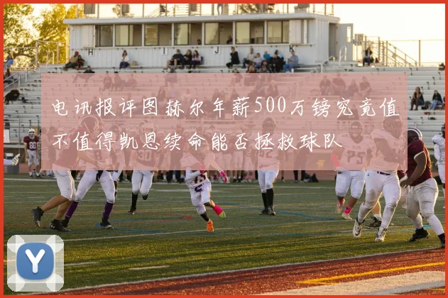 电讯报评图赫尔年薪500万镑究竟值不值得凯恩续命能否拯救球队