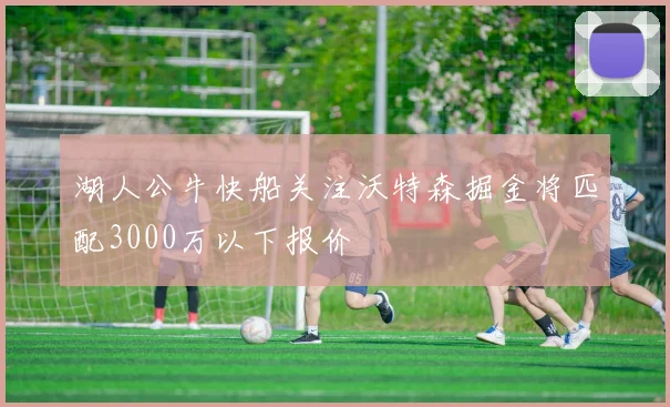 湖人公牛快船关注沃特森掘金将匹配3000万以下报价