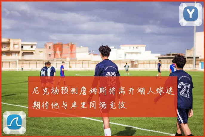 尼克杨预测詹姆斯将离开湖人球迷期待他与库里同场竞技