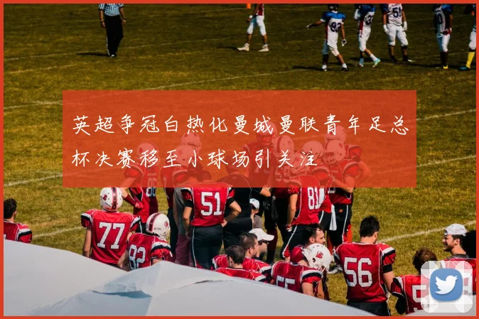 英超争冠白热化曼城曼联青年足总杯决赛移至小球场引关注