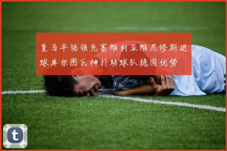 皇马半场领先塞维利亚维尼修斯进球库尔图瓦神扑助球队稳固优势