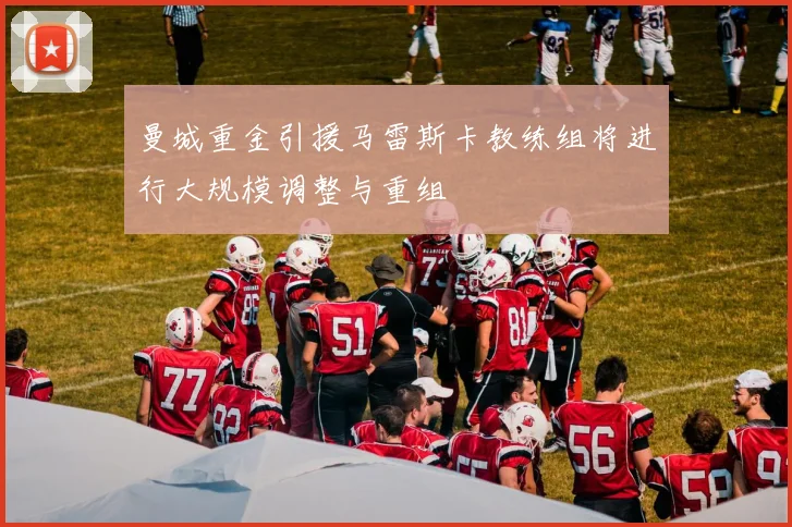 曼城重金引援马雷斯卡教练组将进行大规模调整与重组