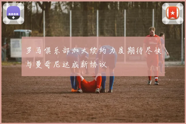 罗马俱乐部加大续约力度期待尽快与曼奇尼达成新协议