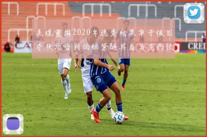 美媒重排2020年选秀结果华子依旧夺状元哈利伯顿紧随其后马克西位列探花