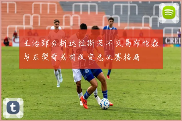王治郅分析达拉斯若不交易布伦森与东契奇或将改变总决赛格局