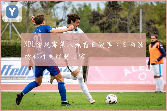 NBL常规赛第八轮首日战罢今日两场精彩对决即将上演