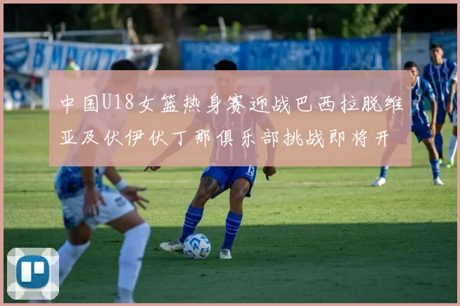 中国U18女篮热身赛迎战巴西拉脱维亚及伏伊伏丁那俱乐部挑战即将开启